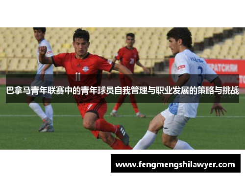 巴拿马青年联赛中的青年球员自我管理与职业发展的策略与挑战 巴拿马青年联赛中的青年球员自我管理与职业发展的策略与挑战